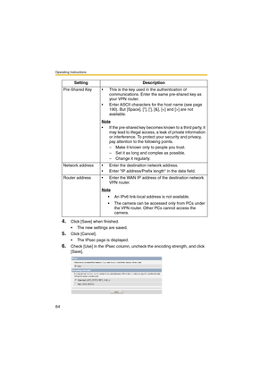 Page 64Operating Instructions
64
4.Click [Save] when finished.
 The new settings are saved.
5.Click [Cancel].
 The IPsec page is displayed.
6.Check [Use] in the IPsec column, uncheck the encoding strength, and click 
[Save]. Pre-Shared Key  This is the key used in the authentication of 
communications. Enter the same pre-shared key as 
your VPN router.
 Enter ASCII characters for the host name (see page 
190). But [Space], [], [], [&], [] are not 
available.
Note
 If the pre-shared key becomes known to a...