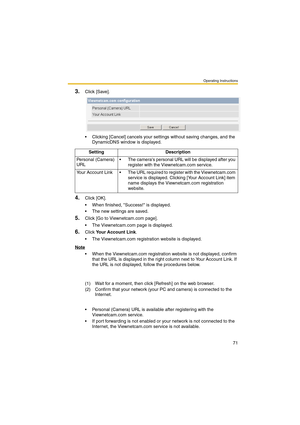 Page 71Operating Instructions
71
3.Click [Save].
 Clicking [Cancel] cancels your settings without saving changes, and the 
DynamicDNS window is displayed.
4.Click [OK].
 When finished, Success! is displayed.
 The new settings are saved.
5.Click [Go to Viewnetcam.com page].
 The Viewnetcam.com page is displayed.
6.Click Your Account Link.
 The Viewnetcam.com registration website is displayed.
Note
 When the Viewnetcam.com registration website is not displayed, confirm 
that the URL is displayed in the...