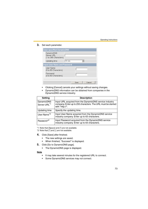 Page 73Operating Instructions
73
3.Set each parameter.
 Clicking [Cancel] cancels your settings without saving changes.
 DynamicDNS information can be obtained from companies in the 
DynamicDNS service industry.
4.Click [Save] after finished.
 The new settings are saved.
 When finished, Success! is displayed.
5.Click [Go to DynamicDNS page].
 The DynamicDNS page is displayed.
Note
 It may take several minutes for the registered URL to connect.
 Some DynamicDNS services may not connect.Setting...