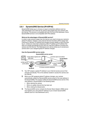 Page 75Operating Instructions
75
2.8.1 DynamicDNS Service (IPv4/IPv6)
DynamicDNS allows you to choose an easy-to-remember address (such as 
bob.viewnetcam.com) that can be used to view images from your camera over 
the Internet. This service is compatible with both IPv4 and IPv6 addresses. Some 
DynamicDNS service is not compatible with IPv6 address.
What are the advantages of DynamicDNS service?
In order to view camera images over the Internet, you need to know your cameras 
global IP address. However, many...