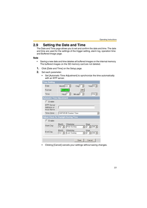 Page 77Operating Instructions
77
2.9 Setting the Date and Time
The Date and Time page allows you to set and confirm the date and time. The date 
and time are used for the settings of the trigger setting, alarm log, operation time 
and Buffered Image page.
Note
 Saving a new date and time deletes all buffered images on the internal memory. 
The buffered images on the SD memory card are not deleted.
1.Click [Date and Time] on the Setup page.
2.Set each parameter.
 Set [Automatic Time Adjustment] to synchronize...