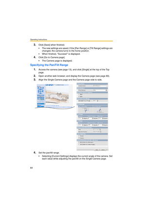 Page 84Operating Instructions
84
3.Click [Save] when finished.
 The new settings are saved. If the [Pan Range] or [Tilt Range] settings are 
changed, the camera turns to the home position.
 When finished, Success! is displayed.
4.Click [Go to Camera page].
 The Camera page is displayed.
Specifying the Pan/Tilt Range
1.
Access the camera (see page 13), and click [Single] at the top of the Top 
page.
2.Open another web browser, and display the Camera page (see page 80).
3.Align the Single Camera page and the...