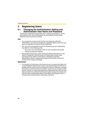 Page 88Operating Instructions
88
3 Registering Users
3.1 Changing the Authentication Setting and 
Administrator User Name and Password
The Security: Administrator page allows you to change authentication, and the 
administrators user name and password. An authentication window allows 
registered users to access the camera.
Note
 If you access the camera for the first time, the window for setting the 
administrators user name and password is displayed. Make a note of the user 
name and password so that you will...