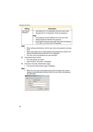 Page 90Operating Instructions
90
Note
 When setting authentication, set the user name and password, and save 
them.
 When users other than an administrator are accessing the camera, the 
[Setup] and [Maintenance] tabs will not be displayed.
 The user name and password are case sensitive.
3.Click [Save] when finished.
 The new settings are saved.
 When finished, Success! is displayed.
4.Click [Go to Security: Administrator page].
 The Security: Administrator page is displayed.
Note
 When the user name and...