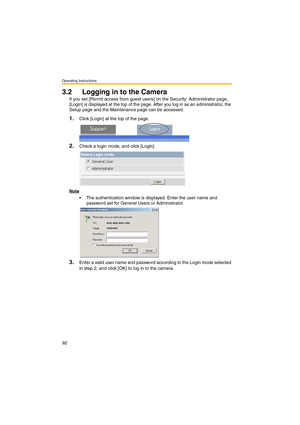 Page 92Operating Instructions
92
3.2 Logging in to the Camera
If you set [Permit access from guest users] on the Security: Administrator page, 
[Login] is displayed at the top of the page. After you log in as an administrator, the 
Setup page and the Maintenance page can be accessed.
1.Click [Login] at the top of the page.
2.Check a login mode, and click [Login].
Note
 The authentication window is displayed. Enter the user name and 
password set for General Users or Administrator.
3.Enter a valid user name and...