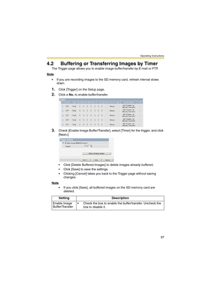 Page 97Operating Instructions
97
4.2 Buffering or Transferring Images by Timer
The Trigger page allows you to enable image buffer/transfer by E-mail or FTP.
Note
 If you are recording images to the SD memory card, refresh interval slows 
down.
1.Click [Trigger] on the Setup page.
2.Click a No. to enable buffer/transfer.
3.Check [Enable Image Buffer/Transfer], select [Timer] for the trigger, and click 
[Next>].
 Click [Delete Buffered Images] to delete images already buffered.
 Click [Save] to save the...