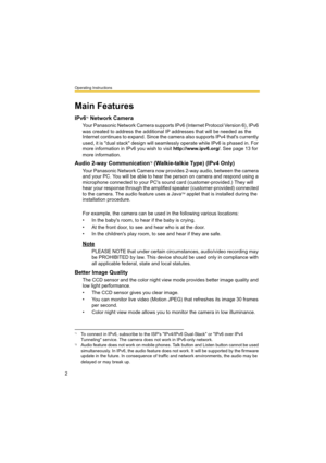 Page 2Operating Instructions
2
Main Features
IPv6*1 Network Camera
Your Panasonic Network Camera supports IPv6 (Internet Protocol Version 6), IPv6 
was created to address the additional IP addresses that will be needed as the 
Internet continues to expand. Since the camera also supports IPv4 that's currently 
used, it is "dual stack" design will seamlessly operate while IPv6 is phased in. For 
more information in IPv6 you wish to visit http://www.ipv6.org/. See page 13 for 
more information.
Audio...