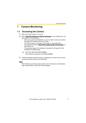 Page 11Operating Instructions
[For assistance, please call: 1-800-272-7033]                                 11
1 Camera Monitoring
1.1 Accessing the Camera
1.Start up the web browser on your PC.
2.Enter "http://IPv4 Address (or URL):Port Number" on the address bar, and 
press [Enter] on the keyboard.
• When port number is 80 (default), you do not need to enter port number. 
See page 40 for details about port number.
• For IPv6 connection, see page 13 and page 14, and prepare the 
requirements. Enter the...