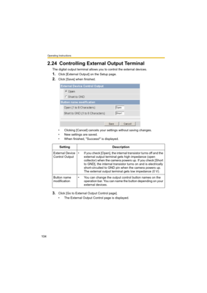 Page 104Operating Instructions
104
2.24 Controlling External Output Terminal
The digital output terminal allows you to control the external devices.
1.Click [External Output] on the Setup page.
2.Click [Save] when finished.
• Clicking [Cancel] cancels your settings without saving changes.
• New settings are saved.
• When finished, "Success!" is displayed. 
3.Click [Go to External Output Control page].
• The External Output Control page is displayed.Setting Description
External Device 
Control Output• If...