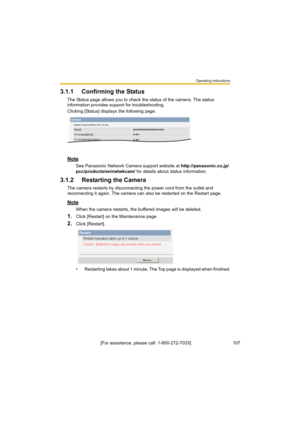 Page 107Operating Instructions
[For assistance, please call: 1-800-272-7033]                                 107
3.1.1 Confirming the Status
The Status page allows you to check the status of the camera. The status 
information provides support for troubleshooting.
Clicking [Status] displays the following page.
Note
See Panasonic Network Camera support website at http://panasonic.co.jp/
pcc/products/en/netwkcam/ for details about status information.
3.1.2Restarting the Camera
The camera restarts by disconnecting...