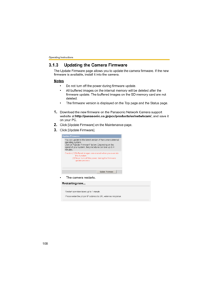 Page 108Operating Instructions
108
3.1.3 Updating the Camera Firmware
The Update Firmware page allows you to update the camera firmware. If the new 
firmware is available, install it into the camera.
Notes
• Do not turn off the power during firmware update.
• All buffered images on the internal memory will be deleted after the 
firmware update. The buffered images on the SD memory card are not 
deleted.
• The firmware version is displayed on the Top page and the Status page.
1.Download the new firmware on the...