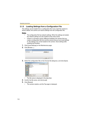 Page 112Operating Instructions
11 2
3.1.5 Loading Settings from a Configuration File
The settings can be loaded from a configuration file. If you reset the camera to 
factory default, the camera can load its settings from the configuration file.
Notes
• The configuration file has network settings. When the settings are loaded, 
the network settings are also loaded as they were saved. 
• If there is a firmware version difference between the camera that you 
create a configuration file from and the camera that you...