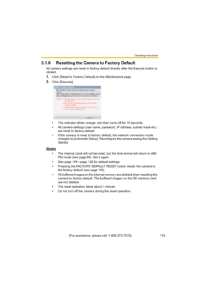 Page 113Operating Instructions
[For assistance, please call: 1-800-272-7033]                                 113
3.1.6 Resetting the Camera to Factory Default
All camera settings are reset to factory default directly after the Execute button is 
clicked.
1.Click [Reset to Factory Default] on the Maintenance page.
2.Click [Execute].
• The indicator blinks orange, and then turns off for 10 seconds.
• All camera settings (user name, password, IP address, subnet mask etc.) 
are reset to factory default.
• If the...