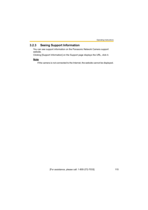 Page 115Operating Instructions
[For assistance, please call: 1-800-272-7033]                                 115
3.2.3 Seeing Support Information
You can see support information on the Panasonic Network Camera support 
website.
Clicking [Support Information] on the Support page displays the URL, click it.
Note
If the camera is not connected to the Internet, the website cannot be displayed. 