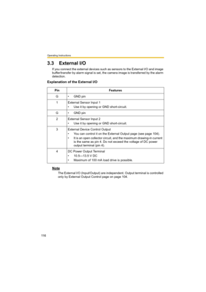 Page 116Operating Instructions
11 6
3.3 External I/O
If you connect the external devices such as sensors to the External I/O and image 
buffer/transfer by alarm signal is set, the camera image is transferred by the alarm 
detection.
Explanation of the External I/O
Note
The External I/O (Input/Output) are independent. Output terminal is controlled 
only by External Output Control page on page 104. Pin Features
G • GND pin
1 External Sensor Input 1
• Use it by opening or GND short-circuit.
G • GND pin
2 External...