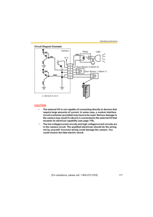 Page 117Operating Instructions
[For assistance, please call: 1-800-272-7033]                                 117
Circuit Diagram Example
CAUTION
•The external I/O is not capable of connecting directly to devices that 
require large amounts of current. In some case, a custom interface 
circuit (customer-provided) may have to be used. Serious damage to 
the camera may result if a device is connected to the external I/O that 
exceeds its electrical capability (see page 116).
•The low voltage/current circuits and...