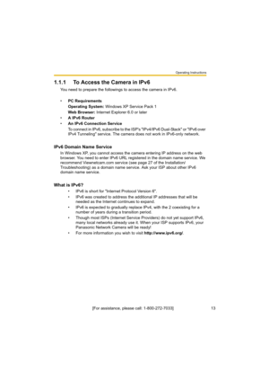 Page 13Operating Instructions
[For assistance, please call: 1-800-272-7033]                                 13
1.1.1 To Access the Camera in IPv6
You need to prepare the followings to access the camera in IPv6.
•PC Requirements
Operating System: Windows XP Service Pack 1
Web Browser: Internet Explorer 6.0 or later
•A IPv6 Router
•An IPv6 Connection Service
To connect in IPv6, subscribe to the ISP's "IPv4/IPv6 Dual-Stack" or "IPv6 over 
IPv4 Tunneling" service. The camera does not work in...