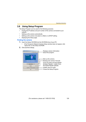 Page 129Operating Instructions
[For assistance, please call: 1-800-272-7033]                                 129
3.8 Using Setup Program
The Setup Program can be used for the following purposes.
• Finding the IP address and port number of the camera connected to your 
network.
• Setting up the camera automatically.
• Setting up the camera manually to a Static or a DHCP setting.
• Displaying the Setup page.
Finding the camera
1.
Insert the Setup CD-ROM into the CD-ROM drive of your PC.
• If the Panasonic Network...