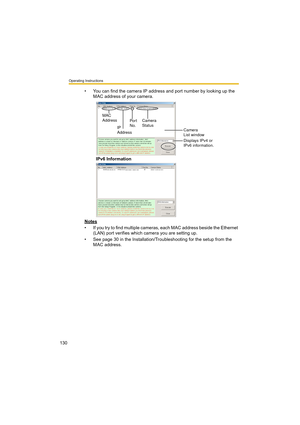 Page 130Operating Instructions
130
• You can find the camera IP address and port number by looking up the 
MAC address of your camera.
IPv6 Information
Notes
• If you try to find multiple cameras, each MAC address beside the Ethernet 
(LAN) port verifies which camera you are setting up.
• See page 30 in the Installation/Troubleshooting for the setup from the 
MAC address.
Camera 
Status
Camera 
List window
Displays IPv4 or 
IPv6 information. Por t 
No. MAC 
Address
IP 
Address 