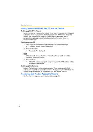 Page 14Operating Instructions
14
Setting up the IPv6 Router, your PC, and the Camera
Setting up the IPv6 Router
Set up the router as you subscribe to the IPv6 service. If the access from WAN side 
is disabled on the router, enable the TCP packets from WAN side in the packet 
filtering. See the Panasonic Network Camera support website at http://
panasonic.co.jp/pcc/products/en/netwkcam/ for information about the 
recommeded routers.
Setting up your PC
1.Click [Start] [All Programs] [Accessories] [Command...