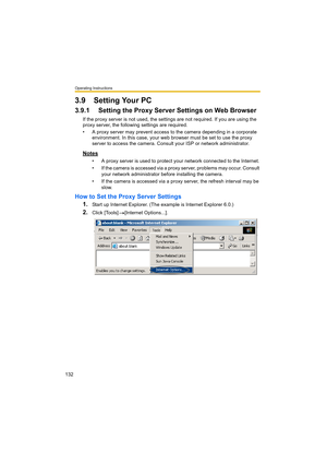 Page 132Operating Instructions
132
3.9 Setting Your PC
3.9.1 Setting the Proxy Server Settings on Web Browser 
If the proxy server is not used, the settings are not required. If you are using the 
proxy server, the following settings are required.
• A proxy server may prevent access to the camera depending in a corporate 
environment. In this case, your web browser must be set to use the proxy 
server to access the camera. Consult your ISP or network administrator.
Notes
• A proxy server is used to protect your...