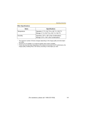 Page 141Operating Instructions
[For assistance, please call: 1-800-272-7033]                                 141
Temperature Operation: 0 °C (+32 °F) to +40 °C (+104 °F)
Storage: 0 °C (+32 °F) to +50 °C (+122 °F)
Humidity Operation: 20 %—80 % (No Condensation)
Storage: 20 %—90 % (No Condensation)
*1The maximum number of frames changes depending on the image quality and what object 
you buffer.
*2Connect it to an amplifier or an external speaker with a built-in amplifier.*3Frame rate may slow down depending on...