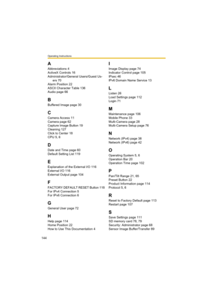 Page 144Operating Instructions
144
A
Abbreviations 4
ActiveX Controls 16
Administrator/General Users/Guest Us-
ers 70
Alarm Position 22
ASCII Character Table 136
Audio page 66
B
Buffered Image page 30
C
Camera Access 11
Camera page 62
Capture Image Button 19
Cleaning 127
Click to Center 18
CPU 5, 6
D
Date and Time page 60
Default Setting List 119
E
Explanation of the External I/O 116
External I/O 116
External Output page 104
F
FACTORY DEFAULT RESET Button 118
For IPv4 Connection 5
For IPv6 Connection 6
G
General...