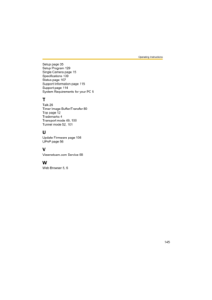 Page 145Operating Instructions
145 Setup page 35
Setup Program 129
Single Camera page 15
Specifications 139
Status page 107
Support Information page 115
Support page 114
System Requirements for your PC 5
T
Talk 26
Timer Image Buffer/Transfer 80
Top page 12
Trademarks 4
Transport mode 49, 100
Tunnel mode 52, 101
U
Update Firmware page 108
UPnP page 56
V
Viewnetcam.com Service 58
W
Web Browser 5, 6 