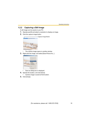 Page 19Operating Instructions
[For assistance, please call: 1-800-272-7033]                                 19
1.2.2 Capturing a Still Image
A still image can be saved on your PC.
1.Operate pan/tilt and select a resolution to display an image.
2.Click the capture image button.
• The camera image opens in another window.
3.Right-click the image, and select [Save Picture As...].
• Save as dialog box is displayed.
4.Specify the location, and click [Save].
• Camera image is saved at that location.
5.Click [Close]....