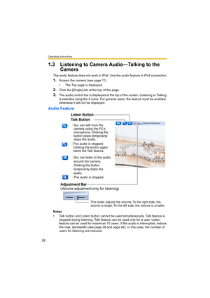 Page 26Operating Instructions
26
1.3 Listening to Camera Audio—Talking to the 
Camera
The audio feature does not work in IPv6. Use the audio feature in IPv4 connection.
1.Access the camera (see page 11).
• The Top page is displayed.
2.Click the [Single] tab at the top of the page.
3.The audio control bar is displayed at the top of the screen. Listening or Talking 
is selected using the 2 icons. For general users, the feature must be enabled, 
otherwise it will not be displayed.
Audio Feature
Notes
• Talk button...