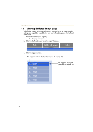 Page 30Operating Instructions
30
1.5 Viewing Buffered Image page
To buffer the images on the internal memory, you need to set up image transfer 
settings (see page 80 or page 89). You can view buffered images on this Buffered 
Image page.
1.Access the camera (see page 11).
• The Top page is displayed.
2.Click the [Buffered Image] tab at the top of the page.
3.Click the trigger number.
The trigger number is displayed (see page 80 or page 89).
The trigger is displayed 
(see page 80 or page 89). 