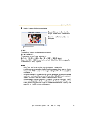Page 31Operating Instructions
[For assistance, please call: 1-800-272-7033]                                 31
4.Display images clicking buttons below.
Notes
• Date, Time and frame number are not displayed in play mode.
• A still image can be saved on the Buffered Image page, if you are not playing 
images on it. Put the cursor on the image, and right-click it. Then select [Save 
Picture As...].
• Maximum number of buffered images change depending on resolution, image 
quality and what object the camera...