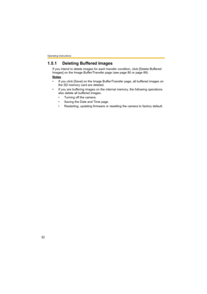 Page 32Operating Instructions
32
1.5.1 Deleting Buffered Images
If you intend to delete images for each transfer condition, click [Delete Buffered 
Images] on the Image Buffer/Transfer page (see page 80 or page 89).
Notes
• If you click [Save] on the Image Buffer/Transfer page, all buffered images on 
the SD memory card are deleted.
• If you are buffering images on the internal memory, the following operations 
also delete all buffered images.
• Turning off the camera.
• Saving the Date and Time page.
•...