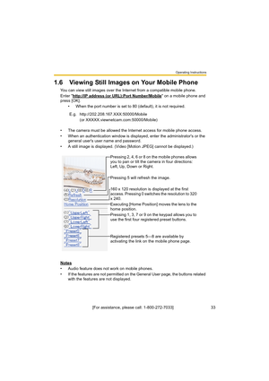 Page 33Operating Instructions
[For assistance, please call: 1-800-272-7033]                                 33
1.6 Viewing Still Images on Your Mobile Phone
You can view still images over the Internet from a compatible mobile phone.
Enter "http://IP address (or URL):Port Number/Mobile
" on a mobile phone and 
press [OK]. 
• When the port number is set to 80 (default), it is not required.
• The camera must be allowed the Internet access for mobile phone access.
• When an authentication window is...