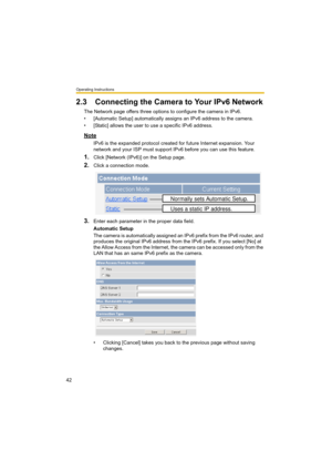 Page 42Operating Instructions
42
2.3 Connecting the Camera to Your IPv6 Network
The Network page offers three options to configure the camera in IPv6.
• [Automatic Setup] automatically assigns an IPv6 address to the camera.
• [Static] allows the user to use a specific IPv6 address.
Note
IPv6 is the expanded protocol created for future Internet expansion. Your 
network and your ISP must support IPv6 before you can use this feature.
1.Click [Network (IPv6)] on the Setup page.
2.Click a connection mode.
3.Enter...