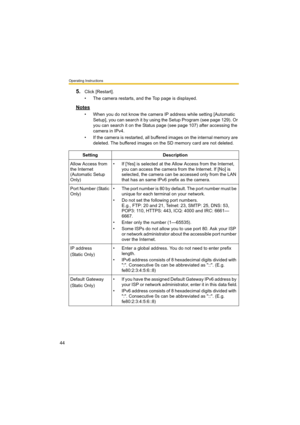 Page 44Operating Instructions
44
5.Click [Restart].
• The camera restarts, and the Top page is displayed.
Notes
• When you do not know the camera IP address while setting [Automatic 
Setup], you can search it by using the Setup Program (see page 129). Or 
you can search it on the Status page (see page 107) after accessing the 
camera in IPv4.
• If the camera is restarted, all buffered images on the internal memory are 
deleted. The buffered images on the SD memory card are not deleted.
Setting Description
Allow...