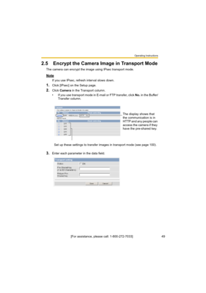 Page 49Operating Instructions
[For assistance, please call: 1-800-272-7033]                                 49
2.5 Encrypt the Camera Image in Transport Mode
The camera can encrypt the image using IPsec transport mode.
Note
If you use IPsec, refresh interval slows down.
1.Click [IPsec] on the Setup page.
2.Click Camera in the Transport column.
• If you use transport mode in E-mail or FTP transfer, click No. in the Buffer/
Transfer column.
3.Enter each parameter in the data field.The display shows that 
the...