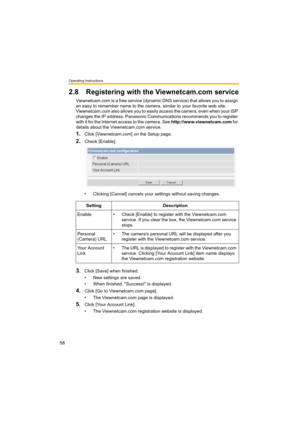 Page 58Operating Instructions
58
2.8 Registering with the Viewnetcam.com service
Viewnetcam.com is a free service (dynamic DNS service) that allows you to assign 
an easy to remember name to the camera, similar to your favorite web site. 
Viewnetcam.com also allows you to easily access the camera, even when your ISP 
changes the IP address. Panasonic Communications recommends you to register 
with it for the Internet access to the camera. See http://www.viewnetcam.com f o r  
details about the Viewnetcam.com...