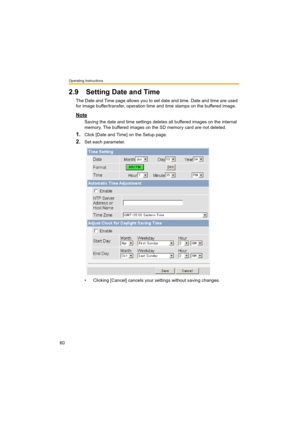 Page 60Operating Instructions
60
2.9 Setting Date and Time
The Date and Time page allows you to set date and time. Date and time are used 
for image buffer/transfer, operation time and time stamps on the buffered image.
Note
Saving the date and time settings deletes all buffered images on the internal 
memory. The buffered images on the SD memory card are not deleted.
1.Click [Date and Time] on the Setup page.
2.Set each parameter.
• Clicking [Cancel] cancels your settings without saving changes. 