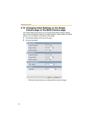 Page 74Operating Instructions
74
2.15 Changing Initial Settings on the Single 
Camera page or the Multi-Camera page
The Image Display page allows you to change initial settings (display settings 
when a user accesses the camera) of image resolution, image quality and refresh 
interval. You can display a time stamp on the image.
1.Click [Image Display] at the top of the page.
2.Set each parameter.
• Clicking [Cancel] cancels your settings without saving changes. 