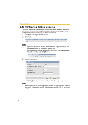 Page 76Operating Instructions
76
2.16 Configuring Multiple Cameras
The Multi-Camera Setup page allows you to configure the camera IP addresses 
and camera names to view multiple images on the Multi-Camera page. These 
configurations are required to use the Multi-Camera page.
1.Click [Multi-Camera] on the Setup page.
2.Click [Add].
Notes
• If you click the camera number, the modification page is displayed. The 
camera setting can be modified or deleted on it.
• If you configured multiple cameras, you can change...