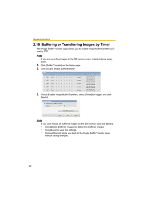 Page 80Operating Instructions
80
2.19 Buffering or Transferring Images by Timer
The Image Buffer/Transfer page allows you to enable image buffer/transfer by E-
mail or FTP.
Note
If you are recording images to the SD memory card, refresh interval slows 
down.
1.Click [Buffer/Transfer] on the Setup page.
2.Click [No.] to enable buffer/transfer.
3.Check [Enable Image Buffer/Transfer], select [Timer] for trigger, and click 
[Next>].
Note
If you click [Save], all buffered images on the SD memory card are deleted.
•...