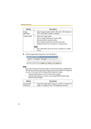 Page 82Operating Instructions
82
6.Set the image buffer frequencies, and click [Next>].
Note
Due to the network environment, object, number of accesses, enabling IPsec, 
SD memory recording, the camera may not record the numbers of images as 
you set. In this case, set the image buffer frequencies longer.
• Clicking [