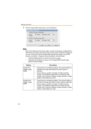 Page 92Operating Instructions
92
7.Set the image buffer frequencies, and click [Next>].
Note
Due to the network environment, object, number of accesses, enabling IPsec, 
SD memory recording, the camera may not record the numbers of images as 
you set. In this case, set the image buffer frequencies longer. For the SD 
memory recording, 1 image per second setting is recommended.
• Clicking [