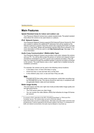 Page 2Operating Instructions
2
Main Features
Splash Resistant body for indoor and outdoor use
Your Panasonic Network Camera has a splash resistant body. The splash resistant 
body allows the camera to be used indoors or outdoors.
IPv6*1 Network Camera
Your Panasonic Network Camera supports IPv6 (Internet Protocol Version 6), IPv6 
was created to address the additional IP addresses that will be needed as the 
Internet continues to expand. Since the camera also supports IPv4 that's currently 
used, it is...