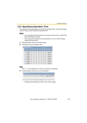 Page 105Operating Instructions
105[For assistance, please call: 1-800-272-7033]
2.23 Specifying Operation Time
The Operation Time page allows you to limit the operation time. The camera image 
turns to a gray screen outside the operation time.
Notes
• If you wrongly set the time period, your privacy may be seen. Confirm the 
time period after the setup.
• If you access the camera as an administrator, you can view the image 
outside the time period.
1.Click [Operation Time] on the Setup page.
2.Click [No.] to set...