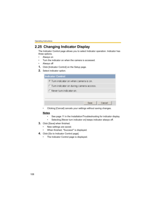 Page 108Operating Instructions
108
2.25 Changing Indicator Display
The Indicator Control page allows you to select Indicator operation. Indicator has 
three options.
•Always on
• Turn the indicator on when the camera is accessed.
•Always off
1.Click [Indicator Control] on the Setup page.
2.Select indicator option.
• Clicking [Cancel] cancels your settings without saving changes.
Notes
• See page 11 in the Installation/Troubleshooting for indicator display.
• Selecting [Never turn indicator on] keeps indicator...