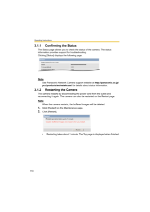 Page 110Operating Instructions
11 0
3.1.1 Confirming the Status
The Status page allows you to check the status of the camera. The status 
information provides support for troubleshooting.
Clicking [Status] displays the following page.
Note
See Panasonic Network Camera support website at http://panasonic.co.jp/
pcc/products/en/netwkcam/ for details about status information.
3.1.2 Restarting the Camera
The camera restarts by disconnecting the power cord from the outlet and 
reconnecting it again. The camera can...