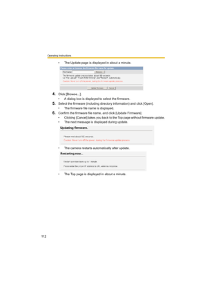 Page 112Operating Instructions
11 2
• The Update page is displayed in about a minute.
4.Click [Browse...].
• A dialog box is displayed to select the firmware.
5.Select the firmware (including directory information) and click [Open].
• The firmware file name is displayed.
6.Confirm the firmware file name, and click [Update Firmware].
• Clicking [Cancel] takes you back to the Top page without firmware update.
• The next message is displayed during update.
• The camera restarts automatically after update.
• The Top...