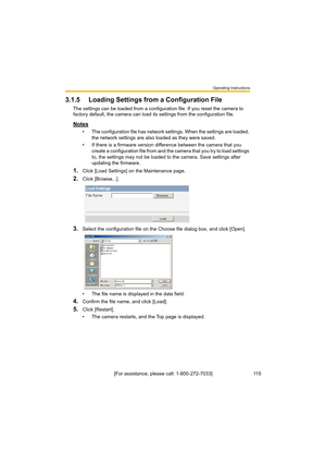 Page 115Operating Instructions
11 5[For assistance, please call: 1-800-272-7033]
3.1.5 Loading Settings from a Configuration File
The settings can be loaded from a configuration file. If you reset the camera to 
factory default, the camera can load its settings from the configuration file.
Notes
• The configuration file has network settings. When the settings are loaded, 
the network settings are also loaded as they were saved. 
• If there is a firmware version difference between the camera that you 
create a...